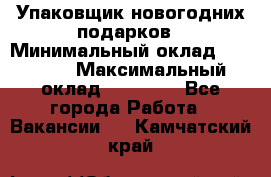 Упаковщик новогодних подарков › Минимальный оклад ­ 38 000 › Максимальный оклад ­ 50 000 - Все города Работа » Вакансии   . Камчатский край
